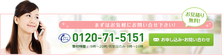 お見積り無料!まずはお気軽にお問い合せ下さい!0120-71-5151受付時間： 9時?20時/祝祭日のみ 9時?19時